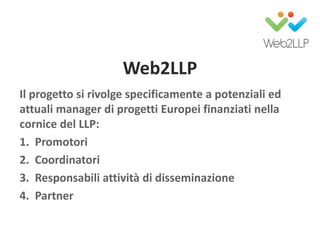 Web2LLP
Il progetto si rivolge specificamente a potenziali ed
attuali manager di progetti Europei finanziati nella
cornice del LLP:
1. Promotori
2. Coordinatori
3. Responsabili attività di disseminazione
4. Partner
 