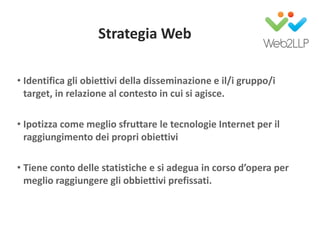 Strategia Web
• Identifica gli obiettivi della disseminazione e il/i gruppo/i
target, in relazione al contesto in cui si agisce.
• Ipotizza come meglio sfruttare le tecnologie Internet per il
raggiungimento dei propri obiettivi
• Tiene conto delle statistiche e si adegua in corso d’opera per
meglio raggiungere gli obbiettivi prefissati.
 