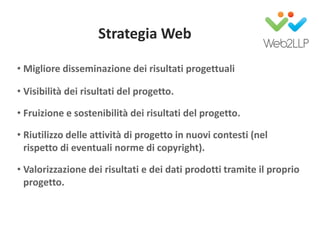 Strategia Web
• Migliore disseminazione dei risultati progettuali
• Visibilità dei risultati del progetto.
• Fruizione e sostenibilità dei risultati del progetto.
• Riutilizzo delle attività di progetto in nuovi contesti (nel
rispetto di eventuali norme di copyright).
• Valorizzazione dei risultati e dei dati prodotti tramite il proprio
progetto.
 