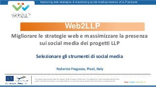 Improving web strategies & maximizing social media presence of LLP projects
Web2LLP
This project was financed with the support of the European Commission. This publication is the sole responsibility of the
author and the Commission is not responsible for any use that may be made of the information contained therein.
http://www.web2llp.eu
Migliorare le strategie web e massimizzare la presenza
sui social media dei progetti LLP
Selezionare gli strumenti di social media
Federico Fragasso, Pixel, Italy
 