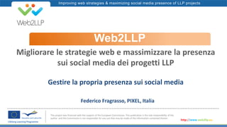 Improving web strategies & maximizing social media presence of LLP projects
Web2LLP
This project was financed with the support of the European Commission. This publication is the sole responsibility of the
author and the Commission is not responsible for any use that may be made of the information contained therein.
http://www.web2llp.eu
Migliorare le strategie web e massimizzare la presenza
sui social media dei progetti LLP
Gestire la propria presenza sui social media
Federico Fragrasso, PIXEL, Italia
 