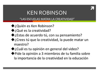 
KEN ROBINSON
“LAS ESCUELAS MATAN LA CREATIVIDAD”
¿Quién es Ken Robinson?
¿Qué es la creatividad?
¿Estas de acuerdo tú, con su pensamiento?
¿Crees tú que la creatividad, la puede matar un
maestro?
¿Cuál es tu opinión en general del video?
Pide la opinión a 3 miembros de tu familia sobre
la importancia de la creatividad en la educación
 