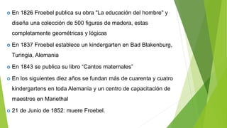  En 1826 Froebel publica su obra "La educación del hombre" y
diseña una colección de 500 figuras de madera, estas
completamente geométricas y lógicas
 En 1837 Froebel establece un kindergarten en Bad Blakenburg,
Turingia, Alemania
 En 1843 se publica su libro “Cantos maternales”
 En los siguientes diez años se fundan más de cuarenta y cuatro
kindergartens en toda Alemania y un centro de capacitación de
maestros en Mariethal
 21 de Junio de 1852: muere Froebel.
 