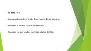 En 1812-1814
 Conformada por Reino Unido, Rusia, Suecia, Prusia y Austria.
 Combatir al Imperio Francés de Napoleón.
 Napoleón fue derrocado y confinado a la Isla de Elba.
 