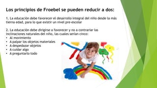 Los principios de Froebel se pueden reducir a dos:
1. La educación debe favorecer el desarrollo integral del niño desde la más
tierna edad, para lo que existir un nivel pre-escolar
2. La educación debe dirigirse a favorecer y no a contrariar las
inclinaciones naturales del niño, las cuales serían cinco:
• Al movimiento
• A palpar los objetos materiales
• A despedazar objetos
• A cuidar algo
• A preguntarlo todo
 
