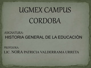 UGMEX CAMPUS
CORDOBA
ASIGNATURA:
HISTORIA GENERAL DE LA EDUCACIÒN
PROFESORA:
LIC. NORA PATRICIA VALDERRAMA URRETA
 