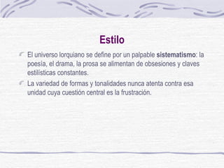 Estilo El universo lorquiano se define por un palpable  sistematismo : la poesía, el drama, la prosa se alimentan de obsesiones y claves estilísticas constantes.  La variedad de formas y tonalidades nunca atenta contra esa unidad cuya cuestión central es la frustración. 