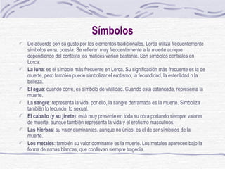 Símbolos De acuerdo con su gusto por los elementos tradicionales, Lorca utiliza frecuentemente símbolos en su poesía. Se refieren muy frecuentemente a la muerte aunque dependiendo del contexto los matices varían bastante. Son símbolos centrales en Lorca: La luna : es el símbolo más frecuente en Lorca. Su significación más frecuente es la de muerte, pero también puede simbolizar el erotismo, la fecundidad, la esterilidad o la belleza.  El agua : cuando corre, es símbolo de vitalidad. Cuando está estancada, representa la muerte.  La sangre : representa la vida, por ello, la sangre derramada es la muerte. Simboliza también lo fecundo, lo sexual.  El caballo (y su jinete) : está muy presente en toda su obra portando siempre valores de muerte, aunque también representa la vida y el erotismo masculinos.  Las hierbas : su valor dominantes, aunque no único, es el de ser símbolos de la muerte.  Los metales : también su valor dominante es la muerte. Los metales aparecen bajo la forma de armas blancas, que conllevan siempre tragedia. 