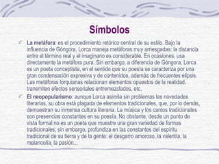 Símbolos La metáfora : es el procedimiento retórico central de su estilo. Bajo la influencia de Góngora, Lorca maneja metáforas muy arriesgadas: la distancia entre el término real y el imaginario es considerable. En ocasiones, usa directamente la metáfora pura. Sin embargo, a diferencia de Góngora, Lorca es un poeta conceptista, en el sentido que su poesía se caracteriza por una gran condensación expresiva y de contenidos, además de frecuentes elipsis. Las metáforas lorquianas relacionan elementos opuestos de la realidad, transmiten efectos sensoriales entremezclados, etc. El neopopularismo : aunque Lorca asimila sin problemas las novedades literarias, su obra está plagada de elementos tradicionales, que, por lo demás, demuestran su inmensa cultura literaria. La música y los cantos tradicionales son presencias constantes en su poesía. No obstante, desde un punto de vista formal no es un poeta que muestre una gran variedad de formas tradicionales; sin embargo, profundiza en las constantes del espíritu tradicional de su tierra y de la gente: el desgarro amoroso, la valentía, la melancolía, la pasión... 