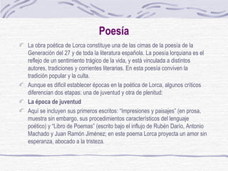 Poesía La obra poética de Lorca constituye una de las cimas de la poesía de la Generación del 27 y de toda la literatura española. La poesía lorquiana es el reflejo de un sentimiento trágico de la vida, y está vinculada a distintos autores, tradiciones y corrientes literarias. En esta poesía conviven la tradición popular y la culta. Aunque es dificil establecer épocas en la poética de Lorca, algunos críticos diferencian dos etapas: una de juventud y otra de plenitud: La época de juventud Aquí se incluyen sus primeros escritos: “Impresiones y paisajes” (en prosa, muestra sin embargo, sus procedimientos característicos del lenguaje poético) y “Libro de Poemas” (escrito bajo el influjo de Rubén Darío, Antonio Machado y Juan Ramón Jiménez; en este poema Lorca proyecta un amor sin esperanza, abocado a la tristeza. 