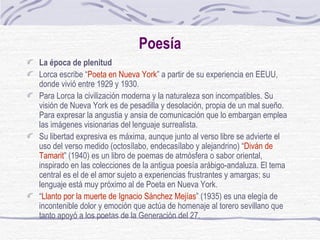 Poesía La época de plenitud Lorca escribe “ Poeta en Nueva York ” a partir de su experiencia en EEUU, donde vivió entre 1929 y 1930.  Para Lorca la civilización moderna y la naturaleza son incompatibles. Su visión de Nueva York es de pesadilla y desolación, propia de un mal sueño. Para expresar la angustia y ansia de comunicación que lo embargan emplea las imágenes visionarias del lenguaje surrealista.  Su libertad expresiva es máxima, aunque junto al verso libre se advierte el uso del verso medido (octosílabo, endecasílabo y alejandrino) “ Diván de Tamarit ” (1940) es un libro de poemas de atmósfera o sabor oriental, inspirado en las colecciones de la antigua poesía arábigo-andaluza. El tema central es el de el amor sujeto a experiencias frustrantes y amargas; su lenguaje está muy próximo al de Poeta en Nueva York. “ Llanto por la muerte de Ignacio Sánchez Mejías ” (1935) es una elegía de incontenible dolor y emoción que actúa de homenaje al torero sevillano que tanto apoyó a los poetas de la Generación del 27. 