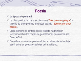 Poesía La época de plenitud La obra poética de Lorca se cierra con “ Seis poemas galegos ” y la serie de once poemas amorosos titulada “ Sonetos del amor oscuro ”.  Lorca siempre ha contado con el respeto y admiración incondicional de los poetas de generaciones posteriores a la Guerra Civil.  Considerado como un poeta maldito, su influencia se ha dejado sentir entre los poetas españoles del malditismo. 