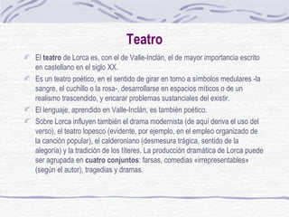 Teatro El  teatro  de Lorca es, con el de Valle-Inclán, el de mayor importancia escrito en castellano en el siglo XX.  Es un teatro poético, en el sentido de girar en torno a símbolos medulares -la sangre, el cuchillo o la rosa-, desarrollarse en espacios míticos o de un realismo trascendido, y encarar problemas sustanciales del existir.  El lenguaje, aprendido en Valle-Inclán, es también poético.  Sobre Lorca influyen también el drama modernista (de aquí deriva el uso del verso), el teatro lopesco (evidente, por ejemplo, en el empleo organizado de la canción popular), el calderoniano (desmesura trágica, sentido de la alegoría) y la tradición de los títeres. La producción dramática de Lorca puede ser agrupada en  cuatro conjuntos : farsas, comedias «irrepresentables» (según el autor), tragedias y dramas. 