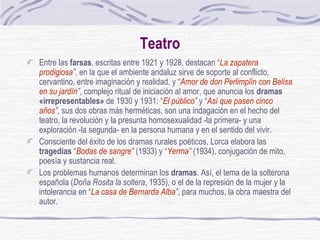 Teatro Entre las  farsas , escritas entre 1921 y 1928, destacan “ La zapatera prodigiosa ” , en la que el ambiente andaluz sirve de soporte al conflicto, cervantino, entre imaginación y realidad, y “ Amor de don Perlimplín con Belisa en su jardín ” , complejo ritual de iniciación al amor, que anuncia los  dramas «irrepresentables»  de 1930 y 1931: “ El público ”  y “ Así que pasen cinco años ” , sus dos obras más herméticas, son una indagación en el hecho del teatro, la revolución y la presunta homosexualidad -la primera- y una exploración -la segunda- en la persona humana y en el sentido del vivir. Consciente del éxito de los dramas rurales poéticos, Lorca elabora las  tragedias  “ Bodas de sangre ”  (1933) y “ Yerma ”  (1934), conjugación de mito, poesía y sustancia real. Los problemas humanos determinan los  dramas . Así, el tema de la solterona española ( Doña Rosita la soltera , 1935), o el de la represión de la mujer y la intolerancia en “ La casa de Bernarda Alba ” , para muchos, la obra maestra del autor. 