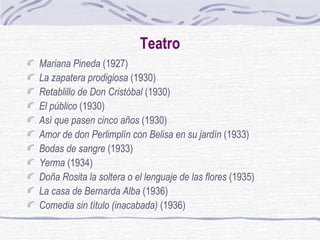 Teatro Mariana Pineda  (1927)  La zapatera prodigiosa  (1930)  Retablillo de Don Cristóbal  (1930)  El público  (1930)  Así que pasen cinco años  (1930)  Amor de don Perlimplín con Belisa en su jardín  (1933)  Bodas de sangre  (1933)  Yerma  (1934)  Doña Rosita la soltera o el lenguaje de las flores  (1935) La casa de Bernarda Alba  (1936)  Comedia sin título   (inacabada)  (1936)  
