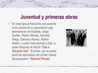 Juventud y primeras obras En esta época frecuenta activamente a los poetas de su generación que permanecen en España: Jorge Guillén, Pedro Salinas, Gerardo Diego, Dámaso Alonso, Rafael Alberti, y sobre todo Buñuel y Dalí, a quien después le tributó " Oda a Salvador Dalí ". El pintor, por su parte, pintó los decorados del primer drama del granadino: " Mariana Pineda ". 