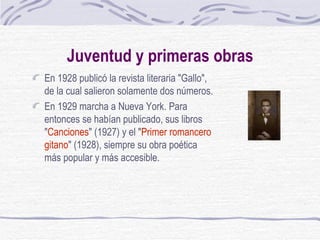 Juventud y primeras obras En 1928 publicó la revista literaria "Gallo", de la cual salieron solamente dos números. En 1929 marcha a Nueva York. Para entonces se habían publicado, sus libros " Canciones " (1927) y el " Primer romancero gitano " (1928), siempre su obra poética más popular y más accesible.  