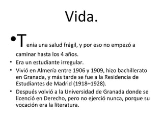 Vida. T enía una salud frágil, y por eso no empezó a caminar hasta los 4 años. Era un estudiante irregular. Vivió en Almería entre 1906 y 1909, hizo bachillerato en Granada, y más tarde se fue a la Residencia de Estudiantes de Madrid (1918–1928). Después volvió a la Universidad de Granada donde se licenció en Derecho, pero no ejerció nunca, porque su vocación era la literatura. 