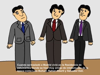 Cuando se trasladó a Madrid vivió en la Residencia de estudiantes donde se hizo muy amigo de intelectuales de la época como Luis Buñuel, Rafael Alberti y Salvador Dalí.