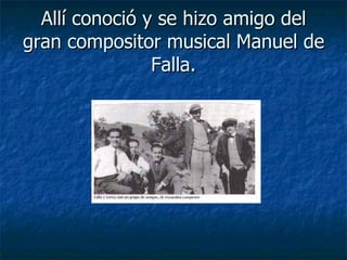 Allí conoció y se hizo amigo del
gran compositor musical Manuel de
                Falla.
 