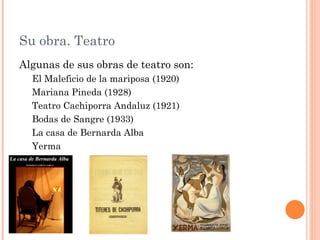 Su obra. Teatro
Algunas de sus obras de teatro son:
  El Maleficio de la mariposa (1920)
  Mariana Pineda (1928)
  Teatro Cachiporra Andaluz (1921)
  Bodas de Sangre (1933)
  La casa de Bernarda Alba
  Yerma
 