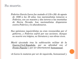 Su muerte.

   Federico García Lorca fue matado el (19 o 20) de agosto
    de 1936 a los 38 años. Los nacionalistas tomaron a
    Federico, con un maestro y dos toreros a las montañas
    de Sierra Nevada. Los nacionalistas dispararon
    contra Federico y lo abandonaron.

   Sus opiniones izquierdistas no eran reconocidas por el
    gobierno, y Federico sufrió por sus acciones. Aunque
    su muerte era trágica, su literatura y sus obras viven.

   Murió ejecutado tras la sublevación militar de la
    Guerra Civil Española, por su afinidad con el
    Frente Popular y por ser abiertamente homosexual.

   «A Lorca lo mataron por ser de izquierda, homosexual y
    famoso»
 