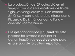  La producción del 27 coincidió en el
tiempo con la de los escritores de fin de
siglo, las vanguardias y Juan Ramón
Jimén...