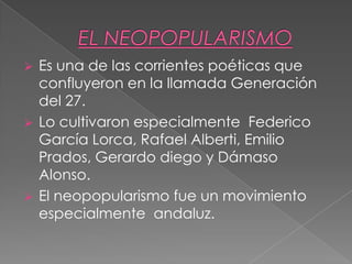  Es una de las corrientes poéticas que
confluyeron en la llamada Generación
del 27.
 Lo cultivaron especialmente Federico
García Lorca, Rafael Alberti, Emilio
Prados, Gerardo diego y Dámaso
Alonso.
 El neopopularismo fue un movimiento
especialmente andaluz.
 