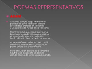  ADAM
 Árbol de Sangre riega la mañana
por donde gime la recién parida.
Su voz deja cristales en la herida
y un gráfico de hueso en la ventana.
Mientras la luz que viene fija y gana
blancas metas de fábula que olvida
el tumulto de venas en la huida
hacia el turbio frescor de la manzana,
Adam sueña en la fiebre de la arcilla
un niño que se acerca galopando
por el doble latir de su mejilla.
Pero otro Adán oscuro está soñando
neutra luna de piedra sin semilla
donde el niño de luz se irá quemando.
 