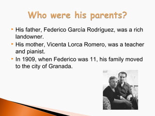 His father, Federico García Rodríguez, was a rich
landowner.
 His mother, Vicenta Lorca Romero, was a teacher
and pianist.
 In 1909, when Federico was 11, his family moved
to the city of Granada.


 