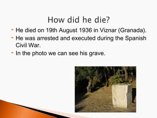 He died on 19th August 1936 in Viznar (Granada).
 He was arrested and executed during the Spanish
Civil War.
 In the photo we can see his grave.


 
