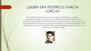 ¿QUIÉN ERA FEDERICO GARCÍA
LORCA?
 Federico García Lorca fue un poeta, dramaturgo y prosista
español, también conocido por su destreza en otras muchas artes .
Adscrito a la llamada Generación del 27, es el poeta con más influencia y
popularidad de la literatura española del siglo XX. Como dramaturgo, se le
considera una de las cimas del teatro español del siglo pasado, junto con
Valle-Inclán y Buero Vallejo.
 
