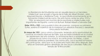 La Residencia de Estudiantes era en aquella época un hervidero
intelectual, que acogió a figuras de la talla de Albert Einstein, John
Maynard Keynes o Madame Curie , lo que influiría enormemente en la
formación intelectual de Lorca. De esta forma, entre los años 1919 y
1926, se relacionó con muchos de los escritores e intelectuales más
importantes de España, como Luis Buñuel, Rafael Alberti o Salvador Dalí .
Entre 1919 y 1921, Lorca publicó Libro de poemas, compuso sus primeras
Suites, estrenó El maleficio de la mariposa (un absoluto fracaso) y desarrolló
otras piezas teatrales.
En mayo de 1921, Lorca volvió a Granada, teniendo así la oportunidad de
conocer al maestro Manuel de Falla, que se había instalado en la ciudad
en septiembre del año anterior. Su amistad les llevó a emprender varios
proyectos en torno a la música, el cante jondo, los títeres, y otras
actividades artísticas paralelas. Ese mismo año, Lorca escribió el Poema
del cante jondo, obra que no se publicaría hasta diez años después. Esos
años en Granada giraron alrededor de dos focos culturales: Falla y la
tertulia de "El Rinconcillo".
 