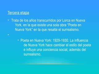 Tercera etapa
• Trata de los años transcurridos por Lorca en Nueva
York, en la que existe una sola obra “Poeta en
Nueva York” en la que resalta el surrealismo.
•
• Poeta en Nueva York: 1929-1930. La influencia
de Nueva York hace cambiar el estilo del poeta
e influye una conciencia social, además del
surrealismo.
 