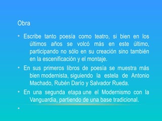 Obra
• Escribe tanto poesía como teatro, si bien en los
últimos años se volcó más en este último,
participando no sólo en su creación sino también
en la escenificación y el montaje.
• En sus primeros libros de poesía se muestra más
bien modernista, siguiendo la estela de Antonio
Machado, Rubén Darío y Salvador Rueda.
• En una segunda etapa une el Modernismo con la
Vanguardia, partiendo de una base tradicional.
•
 