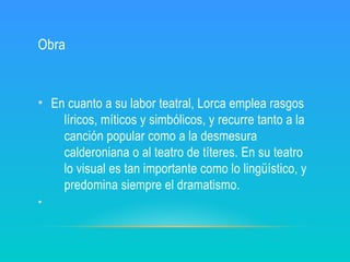 Obra
• En cuanto a su labor teatral, Lorca emplea rasgos
líricos, míticos y simbólicos, y recurre tanto a la
canción popular como a la desmesura
calderoniana o al teatro de títeres. En su teatro
lo visual es tan importante como lo lingüístico, y
predomina siempre el dramatismo.
•
 