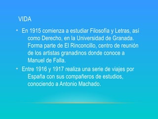VIDA
• En 1915 comienza a estudiar Filosofía y Letras, así
como Derecho, en la Universidad de Granada.
Forma parte de El Rinconcillo, centro de reunión
de los artistas granadinos donde conoce a
Manuel de Falla.
• Entre 1916 y 1917 realiza una serie de viajes por
España con sus compañeros de estudios,
conociendo a Antonio Machado.
 