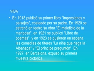 VIDA
• En 1918 publicó su primer libro "Impresiones y
paisajes", costeado por su padre. En 1920 se
estrenó en teatro su obra "El maleficio de la
mariposa", en 1921 se publicó "Libro de
poemas", y en 1923 se pusieron en escena
las comedias de títeres "La niña que riega la
Albahaca" y "El príncipe preguntón". En
1927, en Barcelona, expuso su primera
muestra pictórica.
 
