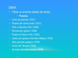 OBRA
• Tiene un enorme listado de obras:
• Poesías:
• Libro de poemas (1921)
• Poema del cante jondo (1921)
• Oda a Salvador Dalí (1926)
• Romancero gitano (1928)
• Poeta en Nueva York (1930)
• Llanto por Ignacio Sánchez Mejías (1935)
• Seis poemas galegos (1935)
• Diván del Tamarit (1936)
• Sonetos del amor oscuro (1936)
•
•
 