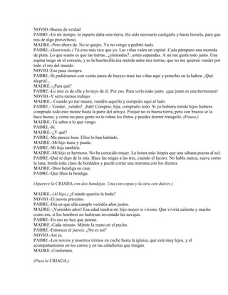 NOVIO.-Buena de verdad
PADRE.-En mi tiempo, ni esparto daba esta tierra. Ha sido necesario castigarla y hasta llorarla, para que
nos de algo provechoso.
MADRE.-Pero ahora da. No te quejes. Yo no vengo a pedirte nada.
PADRE.-(Sonriendo.) Tú eres más rica que yo. Las viñas valen un capital. Cada pámpano una moneda
de plata. Lo que siento es que las tierras...¿entiendes?...esten separadas. A mí me gusta todo junto. Una
espina tengo en el corazón, y es la huertecilla ésa metida entre mis tierras, que no me quieren vender por
todo el oro del mundo.
NOVIO.-Eso pasa siempre.
PADRE.-Si pudiéramos con veinte pares de bueyes traer tus viñas aquí y ponerlas en la ladera. ¡Qué
alegría!...
MADRE.-¿Para qué?
PADRE.-Lo mío es de ella y lo tuyo de él. Por eso. Para verlo todo junto. ¡que junto es una hermosura!
NOVIO.-Y sería menos trabajo.
MADRE.- Cuando yo me muera, vendéis aquello y compráis aquí al lado.
PADRE.- Vender, ¡vender!, ¡bah! Comprar, hija, comprarlo todo. Sí yo hubiera tenido hijos hubiera
comprado todo este monte hasta la parte del arroyo. Porque no es buena tierra; pero con brazos se la
hace buena, y como no pasa gente no te roban los frutos y puedes dormir tranquilo. (Pausa.)
MADRE.-Tú sabes a lo que vengo.
PADRE.-Sí.
MADRE.-¿Y qué?
PADRE.-Me parece bien. Ellos lo han hablado.
MADRE.-Mi hijo tiene y puede.
PADRE.-Mi hija también.
MADRE.-Mi hijo es hermoso. No ha conocido mujer. La honra más limpia que una sábana puesta al sol.
PADRE.-Qué te digo de la mía. Hace las migas a las tres, cuando el lucero. No habla nunca; suave como
la lana, borda toda clase de bordados y puede cortar una maroma con los dientes.
MADRE.-Dios bendiga su casa
PADRE.-Que Dios la bendiga.
(Aparece la CRIADA con dos bandejas. Una con copas y la otra con dulces.)
MADRE.-(Al hijo.) ¿Cuándo queréis la boda?
NOVIO.-El jueves próximo.
PADRE.-Día en que ella cumple veitidós años justos.
MADRE.-¡Veintidós años! Esa edad tendría mi hijo mayor si viviera. Que viviría caliente y macho
como era, si los hombres no hubieran inventado las navajas.
PADRE.-En eso no hay que pensar.
MADRE.-Cada minuto. Métete la mano en el pecho.
PADRE.-Entonces el jueves. ¿No es así?
NOVIO.-Así es.
PADRE.-Los novios y nosotros iremos en coche hasta la iglesia, que está muy lejos, y el
acompañamiento en los carros y en las caballerías que traigan.
MADRE.-Conformes.
(Pasa la CRIADA.)
 