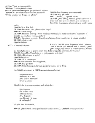 NOVIA.-Pero éste es un paso muy grande.
CRIADA.-Hay que darlo.
NOVIA.-(Fuerte.) ¿Te quieres callar?
CRIADA.-¡Pero niña! ¿Una boda, qué es? Una boda es
esto y nada más. ¿Son los dulces? ¿Son los ramos de
flores? No. Es una cama relumbrante y un hombre y una
mujer.
NOVIA.-No se debe decir.
CRIADA.-Eso es otra cosa ¡ Pero es bien alegre!
NOVIA.-O bien amargo.
CRIADA.-El azahar te lo voy a poner desde aquí hasta aquí, de modo que la corona luzca sobre el
peinado. (Le prueba un ramo de azahar.)
NOVIA. -(Se mira en el espejo.) Trae. (Coge el azahar, lo mira y deja caer la cabeza, abatida.)
CRIADA.-¿Qué es esto?
NOVIA.-Déjame.
CRIADA.-No son horas de ponerse triste. (Animosa.)
Trae el azahar. (La NOVIA tira el azahar.) ¡Niña!
¿Qué castigo pides tirando al suelo la corona? ¡Levanta
esa frente! ¿Es que no te quieres casar? Dilo. Todavía te puedes arrepentir. (Se levanta.)
NOVIA.-Son nublos. Un mal aire en el centro, ¿quién no lo tiene?
CRIADA.-¿Tú quieres a tu novio?
NOVIA.-Lo quiero.
CRIADA.-Sí, sí, estoy segura.
NOVIA.-Pero éste es un paso muy grande.
CRIADA.-Hay que darlo.
CRIADA.-Cinco leguas por el arroyo, que por el camino hay el doble.
(La NOVIA se levanta y la CRIADA se entusiasma al verla.)
Despierte la novia
la mañana de la boda.
¡Qué los ríos del mundo
lleven tu corona!
CRIADA.-(La besa entusiasmada y baila alrededor.)
Que despierte
con el ramo verde
del laurel florido.
¡Que despierte
por el tronco y la rama
de los laureles!
(Se oyen unos aldabonazos.)
NOVIA.-¡Abre! Deben ser los primeros convidados. (Entra. La CRIADA abre sorprendida.)
NOVIA.- Ya me he comprometido.
CRIADA.- Te voy a poner la corona.
NOVIA. -(Se sienta.) Date prisa, que ya deben ir llegando.
CRIADA.-Ya llevarán lo menos dos horas de camino.
NOVIA.-¿Cuánto hay de aquí a la iglesia?
NOVIA.-(Sonriente.) Vamos.
 