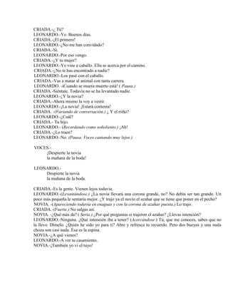 CRIADA.-¿ Tú?
LEONARDO.-Yo. Buenos días.
CRIADA.-¡El primero!
LEONARDO.-¿No me han convidado?
CRIADA.-Sí.
LEONARDO.-Por eso vengo.
CRIADA.-¿Y tu mujer?
LEONARDO.-Yo vine a caballo. Ella se acerca por el camino.
CRIADA.-¿No te has encontrado a nadie?
LEONARDO.-Los pasé con el caballo.
CRIADA.-Vas a matar al animal con tanta carrera.
LEONARDO. -iCuando se muera muerto está! ( Pausa.)
CRIADA.-Siéntate. Todavía no se ha levantado nadie.
LEONARDO.-¿Y la novia?
CRIADA.-Ahora mismo la voy a vestir.
LEONARDO.-¡La novia! ¡Estará contenta!
CRIADA. -(Variando de conversación.) ¿ Y el riiño?
LEONARDO.-¿Cuál?
CRIADA.- Tu hijo.
LEONARDO.- (Recordando como soñoliento.) ¡Ah!
CRIADA.-¿Lo traen?
LEONARDO.-No. (Pausa. Voces cantando muy lejos.)
VOCES.-
¡Despierte la novia
la mañana de la boda!
LEONARDO.-
Despierte la novia
la mañana de la boda.
CRIADA.-Es la gente. Vienen lejos todavía.
LEONARDO.-(Levantándose.) ¿La novia llevará una corona grande, no? No debía ser tan grande. Un
poco más pequeña le sentaría mejor. ¿Y trajo ya el novio el azahar que se tiene que poner en el pecho?
NOVIA. -(Apareciendo todavía en enaguas y con la corona de azahar puesta.) Lo trajo.
CRIADA.-(Fuerte.) No salgas así.
NOVIA. -¿Qué más da? ( Seria.) ¿Por qué preguntas si trajeron el azahar? ¿Llevas intención?
I.EONARDO.-Ninguna. ¿Qué inteneión iba a tener? (Acercándose.) Tú, que me conoces, sabes que no
la llevo. Dímelo. ¿Quién he sido yo para ti? Abre y refresca tu recuerdo. Pero dos bueyes y una mala
choza son casi nada. Ésa es la espina.
NOVIA.-¿A qué vienes?
LEONARDO.-A ver tu casamiento.
NOVIA.-¡También yo vi el tuyo!
 