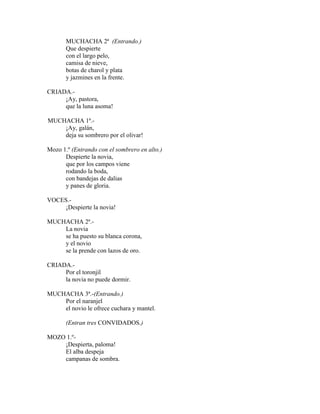 MUCHACHA 2ª (Entrando.)
Que despierte
con el largo pelo,
camisa de nieve,
botas de charol y plata
y jazmines en la frente.
CRIADA.-
¡Ay, pastora,
que la luna asoma!
MUCHACHA 1ª.-
¡Ay, galán,
deja su sombrero por el olivar!
Mozo 1.º (Entrando con el sombrero en alto.)
Despierte la novia,
que por los campos viene
rodando la boda,
con bandejas de dalias
y panes de gloria.
VOCES.-
¡Despierte la novia!
MUCHACHA 2ª.-
La novia
se ha puesto su blanca corona,
y el novio
se la prende con lazos de oro.
CRIADA.-
Por el toronjil
la novia no puede dormir.
MUCHACHA 3ª.-(Entrando.)
Por el naranjel
el novio le ofrece cuchara y mantel.
(Entran tres CONVIDADOS.)
MOZO 1.º-
¡Despierta, paloma!
El alba despeja
campanas de sombra.
 