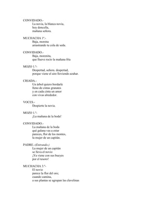 CONVIDADO.-
La novia, la blanca novia,
hoy doncella,
mañana señora.
MUCHACHA 1ª.-
Baja, morena
arrastrando tu cola de seda.
CONVIDADO.-
Baja, morenita,
que llueve rocío la mañana fría
MOZO 1.º-
Despertad, señora. despertad,
porque viene el aire lloviendo azahar.
CRIADA.-
Un árbol quiero bordarle
lleno de cintas granates
y en cada cinta un amor
con vivas alrededor.
VOCES.-
Despierte la novia.
MOZO 1.º-
¡La mañana de la boda!
CONVIDADO.-
La mañana de la boda
qué galana vas a estar
pareces, flor de los montes,
la mujer de un capitán.
PADRE.-(Entrando.)
La mujer de un capitán
se lleva el novio
¡Ya viene con sus bueyes
por el tesoro!
MUCHACHA 3.º-
El novio
parece la flor del oro;
cuando camina,
a sus plantas se agrupan las clavelinas
 