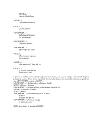 CRIADA.-
¡Ay mi niña dichosa!
MOZO 2.º-
Que despierte la novia.
CRIADA.-
¡Ay mi galana!
MUCHACHA 1.ª-
La boda está llamando
por las ventanas.
MUCHACHA 2.ª-
Que salga la novia.
MUCHACHA 1.ª-
¡Que salga, que salga!
CRIADA.-
¡Oue toquen y repiquen
las campanas!
MOZO 1.º-
¡Que viene aquí! ¡Que sale ya!
CRIADA.-
¡Como un toro, la boda
levantándose está!
(Aparece la NOVIA. Lleva un traje negro mil novecientos, con caderas y larga cola rodeada de gasas
plisadas y encajes duros. Sobre el peinado de visera lleva la corona de azahar. Suenan las guitarras.
Las MUCHACHAS besan a la NOVIA.)
MUCHACHA 3.ª-¿Qué esencia te echaste en el pelo?
NOVIA.-(Riendo.) Ninguna.
MUCHACHA 2.ª-(Mirando el traje ) La tela es de lo que no hay.
MOZO 1.º-¡Aquí está el novio!
NOVIO.-¡Salud!
MUCHACHA 1.ª-(Poniéndole un flor en la oreja.)
El novio
parece la flor del oro.
MUCHACHA 2.ª-¡iAires de sosiego
le manan los ojos!
(El Novio se dirige al lado de la NOVIA.)
 
