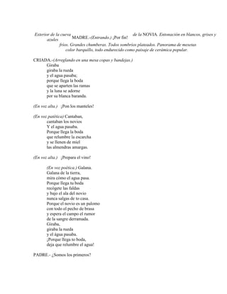 Exterior de la cueva de la NOVIA. Entonación en blancos, grises y
azules
fríos. Grandes chumberas. Todos sombríos plateados. Panorama de mesetas
color barquillo, todo endurecido como paisaje de cerámica popular.
CRIADA.-(Arreglando en una mesa copas y bandejas.)
Giraba
giraba la rueda
y el agua pasaba;
porque llega la boda
que se aparten las ramas
y la luna se adorne
por su blanca baranda.
(En voz alta.) ¡Pon los manteles!
(En voz patética) Cantaban,
cantaban los novios
Y el agua pasaba.
Porque llega la boda
que relumbre la escarcha
y se llenen de miel
las almendras amargas.
(En voz alta.) ¡Prepara el vino!
(En voz poética.) Galana.
Galana de la tierra,
mira cómo el agua pasa.
Porque llega tu boda
recógete las faldas
y bajo el ala del novio
nunca salgas de to casa.
Porque el novio es un palomo
con todo el pecho de brasa
y espera el campo el rumor
de la sangre derramada.
Giraba,
giraba la rueda
y el água pasaba.
¡Porque llega to boda,
deja que relumbre el agua!
PADRE.- ¿Somos los primeros?
MADRE.-(Entrando.) ¡Por fin!
 