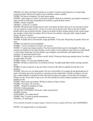 CRIADA.-No. Hace rato llegó Leonardo con su mujer. Corrieron como demonios. La mujer llegó
muerta de miedo. Hicieron el camino como si hubieran venido a caballo.
PADRE.-Ése busca la desgracia. No tiene buena sangre.
MADRE. ¿Qué sangre va a tener? La de toda su familia. Mana de su bisabuelo, que empezó matando, y
sigue en toda la mala ralea, manejadores de cuchillos y gente de falsa sonrisa.
PADRE.-¡Vamos a dejarlo!
CRIADA.- ¿Cómo lo va a dejar?
MADRE.-Me duele hasta la punta de las venas. En la frente de todos ellos yo no veo más que la mano
con que mataron a lo que era mío. ¿Tú me ves a mí? ¿No to parezco loca? Pues es loca de no haber
gritado todo lo que mi pecho necesita. Tengo en mi pecho un grito siempre puesto de pie a quien tengo
que castigar y meter entre los mantos. Pero se llevan a los muertos y hay que callar. Luego la gente
critica. (Se quita el manto.)
PADRE.-Hoy no es día de que to acuerdes de esas cosas.
MADRE.-Cuando sale la conversación, tengo que hablar. Y hoy más. Porque hoy me quedo sola en mi
casa.
PADRE.-En espera de estar acompañada.
MADRE. - Ésa es mi iilusión: los nietos. (Se sientan.)
PADRE.-Yo quiero que tengan muchos. Esta tierra necesita brazos que no sean pagados. Hay que
sostener una batalla con las malas hierbas, con los cardos, con los pedruscos que salen no se sabe dónde.
Y estos brazos tienen que ser de los dueños, que castiguen y que dominen, que hagan brotar las
simientes. Se necesitan muchos hijos.
MADRE.-¡Y alguna hija! ¡Los varones son del viento! Tienen por fuerza que manejar armas. Las niñas
no salen jamás a la calle.
PADRE.-(Alegre.) Yo creo que tendrán de todo.
MADRE.-Mi hijo la cubrirá bien. Es de buena simiente. Su padre pudo haber tenido conmigo muchos
hijos.
PADRE.-Lo que yo quisiera es que esto fuera cosa de un día. Que en seguida tuvieran dos o tres
hombres.
MADRE.-Pero no es así. Se tarda mucho. Por eso es tan terrible ver la sangre de una derramada por el
suelo. Una fuente que corre un minuto y a nosotros nos ha costado años. Cuando yo llegué a ver a mi
hijo, estaba tumbado en mitad de la calle. Me mojé las manos de sangre y me las lamí con la lengua.
Porque era mía. Tú no sabes lo que es eso. En una custodia de cristal y topacios pondría yo la tierra em-
papada por ella.
PADRE.-Ahora tienes que esperar. Mi hija es ancha y tu hijo es fuerte.
MADRE.-Así espero. (Se levantan.)
PADRE. - Prepara las bandejas de trigo.
CRIADA.-Están preparadas.
MUTER DE LEONARDO.-(Entrando.) ¡Que sea para bien!
MADRE.-Gracias.
LEONARDO. ¿Va a haber fiesta?
PADRE.-Poca. La gente no puede entretenerse.
CRIADA.-¡Ya están aquí!
(Van entrando invitados en alegres grupos. Entran los novios cogidos del brazo. Sale LEONARDO.)
NOVIO.- En ninguna boda se vio tanta gente.
 