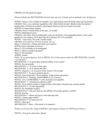 CRIADA.-No hay quien me saque.
(Pasan al fondo dos MUCHACHAS; durante todo este acto el fondo será un animado cruce de figuras.)
NOVIO.-(Alegre.) Eso se llama no entender. Las viejas frescas como tú bailan mejor que las jóvenes.
CRIADA.-Pero ¿vas a echarme requiebros, niño? ¡Qué familia la tuya! ¡Machos entre los machos!
Siendo niña vi la boda de tu abuelo. ¡Qué figura! Parecía como si se casara un monte.
NOVIO-Yo tengo menos estatura.
CRIADA.-Pero el mismo brillo en los ojos. ¿Y la niña?
NOVIA.-Quitándose la toca.
CRIADA.-¡Ah! Mira. Para la medianoche, como no dormiréis, os he preparado jamón, y unas copas
grandes de vino antiguo. En la parte baja de la alacena. Por si lo necesitáis.
NOVIO. - (Sonriente.) No como a media noche.
CRIADA.-(Con malicia.) Si tú no, la novia. (Se va.)
Mozo 1°-(Entrando.) ¡Tienes que beber con nosotros!
NOVIO. Estoy esperando a la novia.
Mozo 2°-¡Ya la tendrás en la madrugada!
Mozo 1°-¡Que es cuando más gusta!
Mozo 2°-Un momento.
NOVIO.-Vamos.
(Salen. Se oye gran algazara. Sale la NOVIA. Por el lado opuesto salen dos MUCHACHAS corriendo
a encontrarla.)
MUCHACHA 1.ª-¿A quién diste el primer alfiler, a mí o a ésta?
NOVIA.-No me acuerdo.
MUCHACHA 1-ª -A mí me lo diste aquí.
MUCHACHA. 2ª -A mí delante del altar.
NOVIA.-(Inquieta y con una gran lucha interior.) No sé nada.
MUCHACHA 1ª -Es que yo quisiera que tú . . .
NOVIA.-(Interrumpiendo.) Ni me importa. Tengo mucho que pensar.
MUCHACHA 2ª - Perdona. (LEONARDO Cruza al fondo.)
NOVIA.- (Ve a LEONARDO.) Y estos momentos son agitados.
MUCHACHA 1ª -¡Nosotras no sabemos nada!
NOVIA.-Ya lo sabréis cuando os llegue la hora. Estos pasos son pasos que cuestan mucho.
MUCHACHA 1ª -¿Te has disgustado?
NOVIA.-No. Perdonad vosotras.
MUCHACHA 2ª -¿De qué? Pero los dos alfileres sirven para casarse, ¿verdad?
NOVIA.-Los dos.
MUCHACHA 1ª -Ahora, que una se casa antes que otra.
NOVIA.-¿Tantas ganas tenéis?
MUCHACHA 2ª -(Vergonzosa.) Sí.
NOVIA. ¿Para qué?
MUCHACHA 1ª -Pues... (Abrazando a la segunda.)
(Echan a correr las dos. Llega el NOVIO y muy despacio abraza a la NOVIA por detrás.)
NOVIA.- (Con gran sobresalto.) ¡Quita!
 