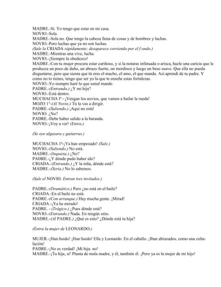 MADRE.-Sí. Yo tengo que estar en mi casa.
NOVIO.-Sola.
MADRE.-Sola no. Que tengo la cabeza llena de cosas y de hombres y luchas.
NOVIO.-Pero luchas que ya no son luchas.
(Sale la CRIADA rápidamente; desaparece corriendo por el f ondo.)
MADRE.-Mientras una vive, lucha.
NOVIO.-¡Siempre la obedezco!
MADRE.-Con tu mujer procura estar cariñoso, y si la notaras infatuada o arisca, hazle una caricia que le
produzca un poco de daño, un abrazo fuerte, un mordisco y luego un beso suave. Que ella no pueda
disgustarse, pero que sienta que tú eres el macho, el amo, el que manda. Así aprendí de tu padre. Y
como no to tienes, tengo que ser yo la que te enseñe estas fortalezas.
NOVIO.-Yo siempre haré lo que usted mande.
PADRE.-(Entrando.) ¿Y mi hija?
NOVIO.-Está dentro.
MUCHACHA lª - ¡Vengan los novios, que vamos a bailar la rueda!
MOZO 1°-(Al Novio.) Tú la vas a dirigir.
PADRE.-(Saliendo.) ¡Aquí no está!
NOVIO. ¿No?
PADRE.-Debe haber salido a la baranda.
NOVIO.-¡Voy a ver! (Entra.)
(Se oye algazara y guitarras.)
MUCHACHA 1ª-¡Ya han empezado! (Sale.)
NOVIO.-(Saliendo.) No está.
MADRE.-(Inquieta.) ¿No?
PADRE.-¿Y dónde pudo haber ido?
CRIADA.-(Entrando.) ¿Y la niña, dónde está?
MADRE.-(Seria.) No lo sabemos.
(Sale el NOVIO. Entran tres invitados.)
PADRE.-(Dramático.) Pero ¿no está en el baile?
CRIADA.-En el baile no está.
PADRE.-(Con arranque.) Hay mucha gente. ¡Mirad!
CRIADA.-¡Ya he mirado!
PADRE. - (Trágico.) ¿Pues dónde está?
NOVIO.-(Entrando.) Nada. En ningún sitio.
MADRE.-(Al PADRE.) ¿Qué es esto? ¿Dónde está tu hija?
(Entra la mujer de LEONARDO.)
MUJER.-¡Han huido! ¡Han huido! Ella y Leonardo. En el caballo. ¡Iban abrazados, como una exha-
lación!
PADRE.-¡No es verdad! ¡Mi hija. no!
MADRE.-¡Tu hija, sí! Planta de mala madre, y él, también él. ¡Pero ya es la mujer de mi hijo!
 