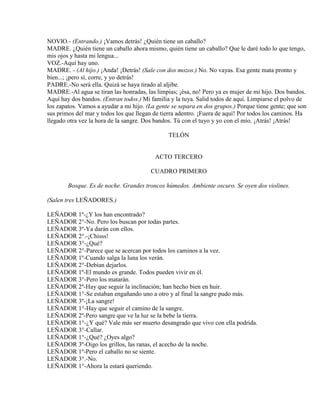 NOVIO.- (Entrando.) ¡Vamos detrás! ¿Quién tiene un caballo?
MADRE. ¿Quién tiene un caballo ahora mismo, quién tiene un caballo? Que le daré todo lo que tengo,
mis ojos y hasta mi lengua...
VOZ.-Aquí hay uno.
MADRE. - (Al hijo.) ¡Anda! ¡Detrás! (Sale con dos mozos.) No. No vayas. Esa gente mata pronto y
bien...; ¡pero sí, corre, y yo detrás!
PADRE.-No será ella. Quizá se haya tirado al aljibe.
MADRE.-Al agua se tiran las honradas, las limpias; ¡ésa, no! Pero ya es mujer de mi hijo. Dos bandos.
Aquí hay dos bandos. (Entran todos.) Mi familia y la tuya. Salid todos de aquí. Limpiarse el polvo de
los zapatos. Vamos a ayudar a mi hijo. (La gente se separa en dos grupos.) Porque tiene gente; que son
sus primos del mar y todos los que llegan de tierra adentro. ¡Fuera de aquí! Por todos los caminos. Ha
llegado otra vez la hora de la sangre. Dos bandos. Tú con el tuyo y yo con el mío. ¡Atrás! ¡Atrás!
TELÓN
ACTO TERCERO
CUADRO PRIMERO
Bosque. Es de noche. Grandes troncos húmedos. Ambiente oscuro. Se oyen dos violines.
(Salen tres LEÑADORES.)
LEÑADOR 1º-¿Y los han encontrado?
LEÑADOR 2°-No. Pero los buscan por todas partes.
LEÑADOR 3º-Ya darán con ellos.
LEÑADOR 2°.-¡Chisss!
LEÑADOR 3°-¿Qué?
LEÑADOR 2°-Parece que se acercan por todos los caminos a la vez.
LEÑADOR 1º-Cuando salga la luna los verán.
LEÑADOR 2°-Debían dejarlos.
LEÑADOR 1º-El mundo es grande. Todos pueden vivir en él.
LEÑADOR 3°-Pero los matarán.
LEÑADOR 2º-Hay que seguir la inclinación; han hecho bien en huir.
LEÑADOR 1°-Se estaban engañando uno a otro y al final la sangre pudo más.
LEÑADOR 3º-¡La sangre!
LEÑADOR 1°-Hay que seguir el camino de la sangre.
LEÑADOR 2º-Pero sangre que ve la luz se la bebe la tierra.
LEÑADOR 1°-¿Y qué? Vale más ser muerto desangrado que vivo con ella podrida.
LEÑADOR 3°-Callar.
LEÑADOR 1°-¿Qué? ¿Oyes algo?
LEÑADOR 3º-Oigo los grillos, las ranas, el acecho de la noche.
LEÑADOR 1º-Pero el caballo no se siente.
LEÑADOR 3°.-No.
LEÑADOR 1°-Ahora la estará queriendo.
 